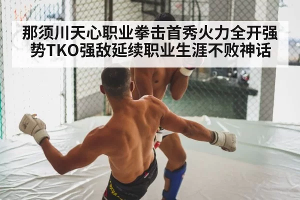 那须川天心职业拳击首秀火力全开强势TKO强敌延续职业生涯不败神话
