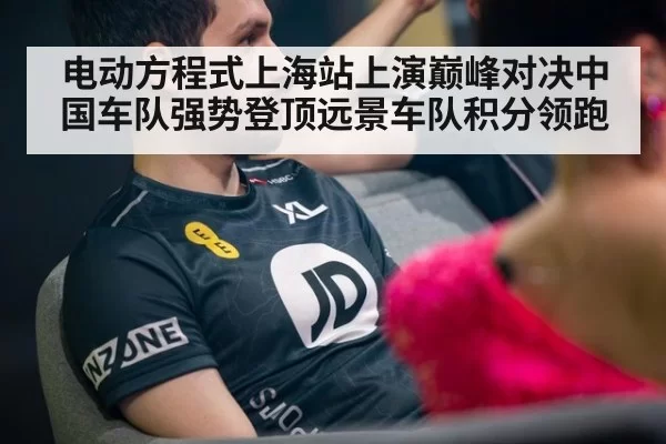 电动方程式上海站上演巅峰对决中国车队强势登顶远景车队积分领跑