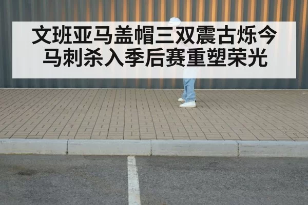 文班亚马盖帽三双震古烁今 马刺杀入季后赛重塑荣光