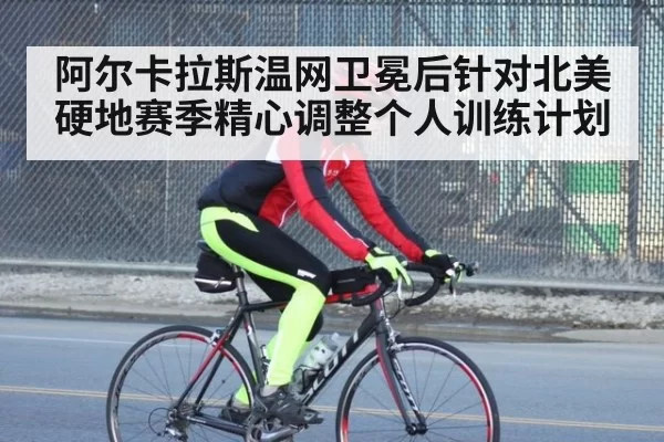 阿尔卡拉斯温网卫冕后针对北美硬地赛季精心调整个人训练计划